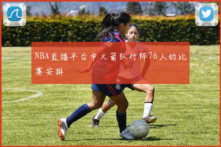 NBA直播平台中火箭队对阵76人的比赛安排