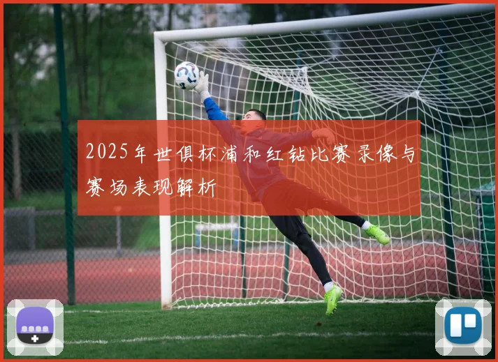 2025年世俱杯浦和红钻比赛录像与赛场表现解析