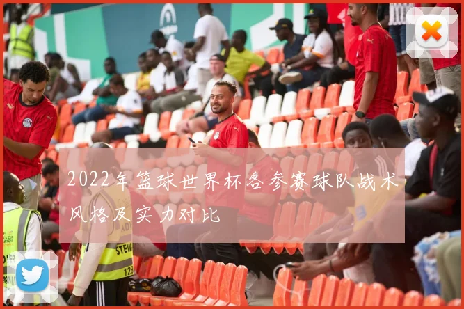 2022年篮球世界杯各参赛球队战术风格及实力对比