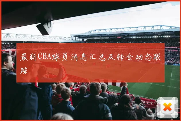 最新CBA球员消息汇总及转会动态跟踪