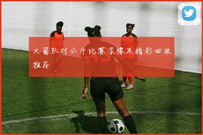 火箭队对公牛比赛录像及精彩回放推荐