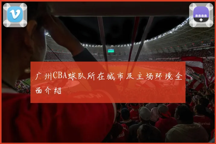 广州CBA球队所在城市及主场环境全面介绍